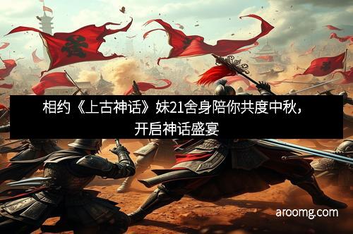 相约《上古神话》妹21舍身陪你共度中秋，开启神话盛宴